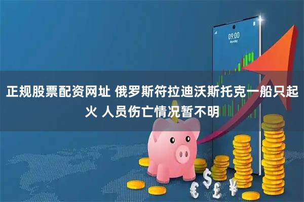 正规股票配资网址 俄罗斯符拉迪沃斯托克一船只起火 人员伤亡情况暂不明