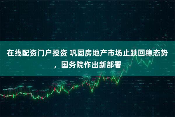 在线配资门户投资 巩固房地产市场止跌回稳态势，国务院作出新部署