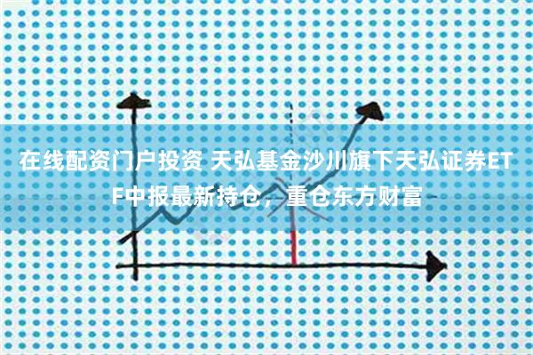 在线配资门户投资 天弘基金沙川旗下天弘证券ETF中报最新持仓，重仓东方财富