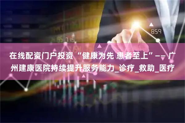 在线配资门户投资 “健康为先 患者至上”—— 广州建康医院持续提升服务能力_诊疗_救助_医疗