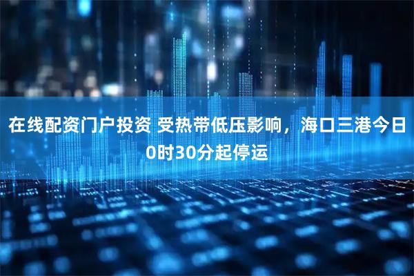 在线配资门户投资 受热带低压影响，海口三港今日0时30分起停运