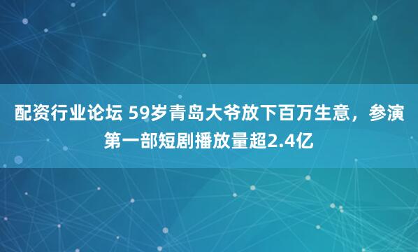配资行业论坛 59岁青岛大爷放下百万生意，参演第一部短剧播放量超2.4亿