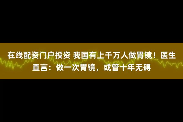 在线配资门户投资 我国有上千万人做胃镜！医生直言：做一次胃镜，或管十年无碍