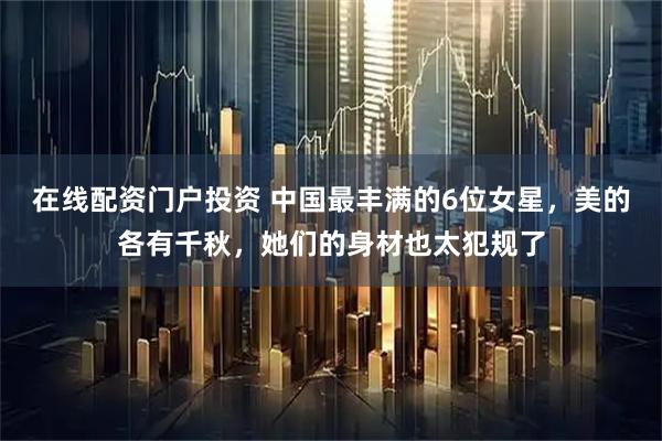 在线配资门户投资 中国最丰满的6位女星，美的各有千秋，她们的身材也太犯规了