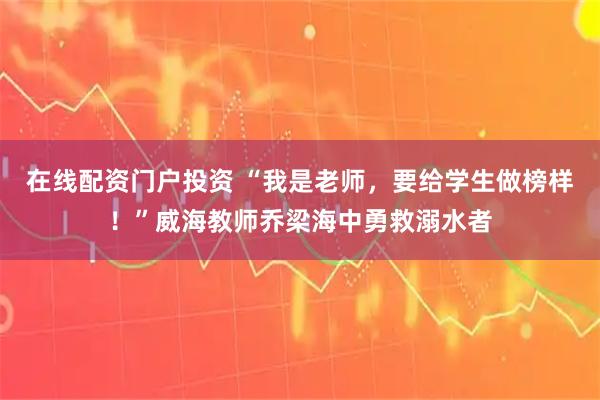 在线配资门户投资 “我是老师，要给学生做榜样！”威海教师乔梁海中勇救溺水者