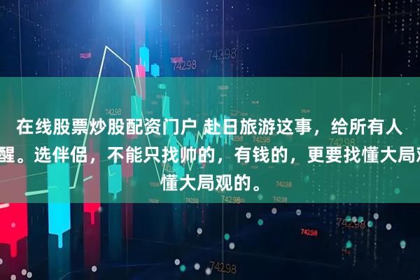 在线股票炒股配资门户 赴日旅游这事，给所有人的提醒。选伴侣，不能只找帅的，有钱的，更要找懂大局观的。