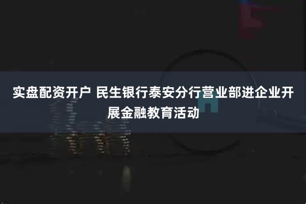 实盘配资开户 民生银行泰安分行营业部进企业开展金融教育活动