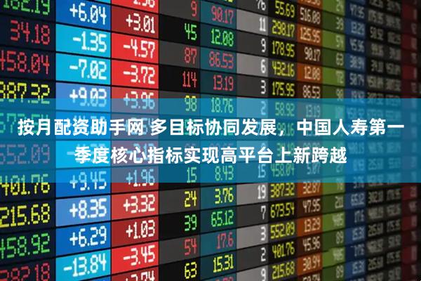 按月配资助手网 多目标协同发展，中国人寿第一季度核心指标实现高平台上新跨越