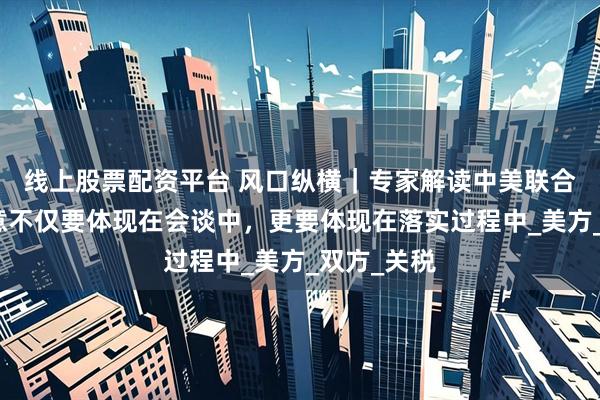 线上股票配资平台 风口纵横｜专家解读中美联合声明：诚意不仅要体现在会谈中，更要体现在落实过程中_美方_双方_关税