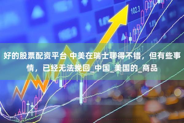 好的股票配资平台 中美在瑞士聊得不错，但有些事情，已经无法挽回_中国_美国的_商品