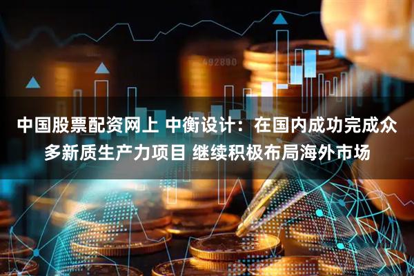 中国股票配资网上 中衡设计：在国内成功完成众多新质生产力项目 继续积极布局海外市场