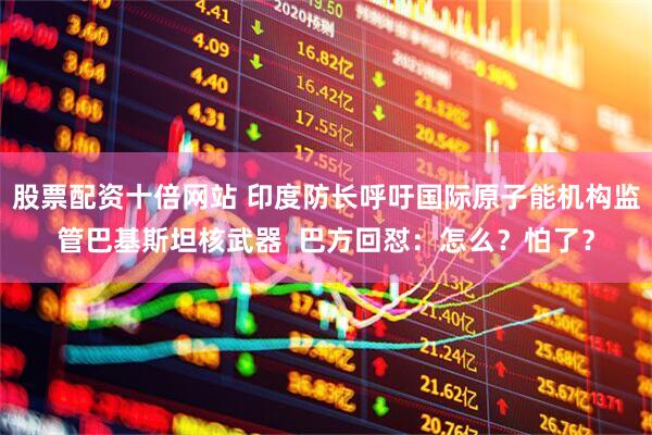 股票配资十倍网站 印度防长呼吁国际原子能机构监管巴基斯坦核武器  巴方回怼：怎么？怕了？