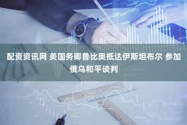 配资资讯网 美国务卿鲁比奥抵达伊斯坦布尔 参加俄乌和平谈判