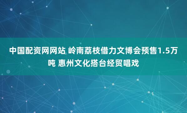 中国配资网网站 岭南荔枝借力文博会预售1.5万吨 惠州文化搭台经贸唱戏