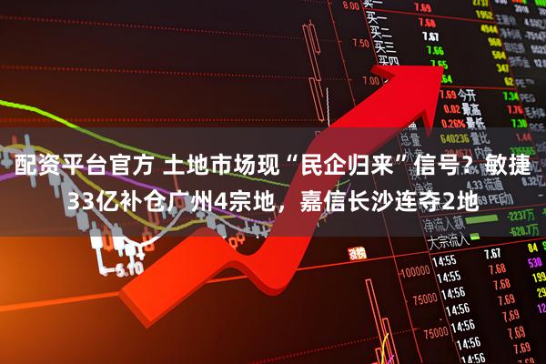 配资平台官方 土地市场现“民企归来”信号？敏捷33亿补仓广州4宗地，嘉信长沙连夺2地