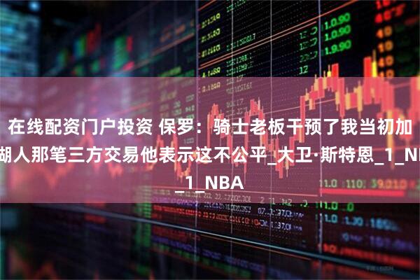 在线配资门户投资 保罗：骑士老板干预了我当初加盟湖人那笔三方交易他表示这不公平_大卫·斯特恩_1_NBA