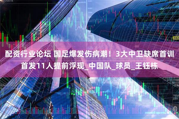 配资行业论坛 国足爆发伤病潮！3大中卫缺席首训首发11人提前浮现_中国队_球员_王钰栋