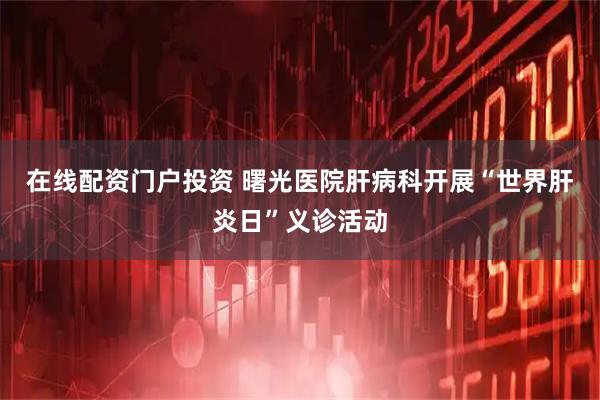 在线配资门户投资 曙光医院肝病科开展“世界肝炎日”义诊活动