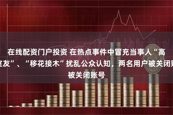 在线配资门户投资 在热点事件中冒充当事人“高中室友”、“移花接木”扰乱公众认知，两名用户被关闭账号
