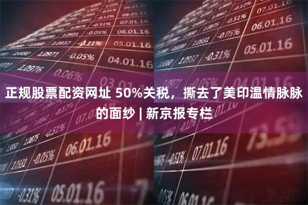 正规股票配资网址 50%关税，撕去了美印温情脉脉的面纱 | 新京报专栏
