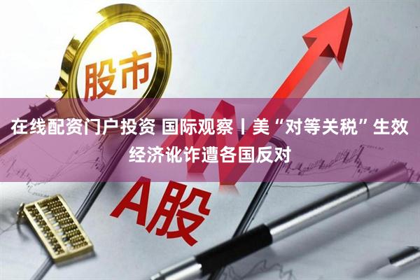 在线配资门户投资 国际观察丨美“对等关税”生效　经济讹诈遭各国反对