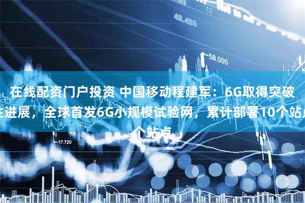 在线配资门户投资 中国移动程建军：6G取得突破性进展，全球首发6G小规模试验网，累计部署10个站点
