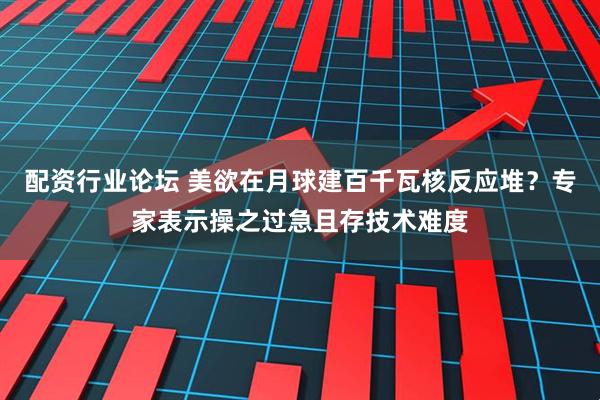 配资行业论坛 美欲在月球建百千瓦核反应堆？专家表示操之过急且存技术难度