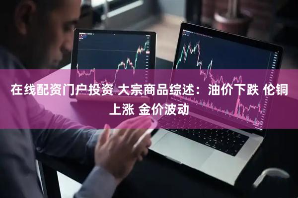 在线配资门户投资 大宗商品综述：油价下跌 伦铜上涨 金价波动