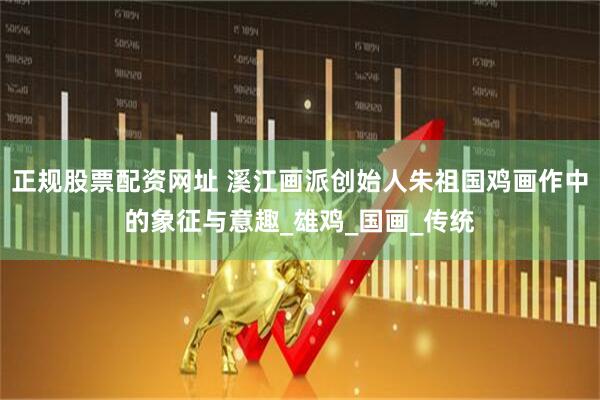 正规股票配资网址 溪江画派创始人朱祖国鸡画作中的象征与意趣_雄鸡_国画_传统