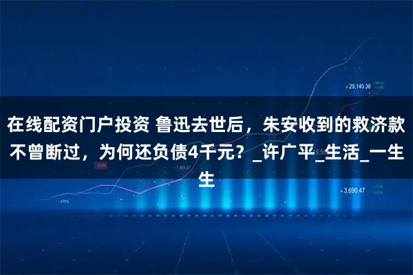 在线配资门户投资 鲁迅去世后，朱安收到的救济款不曾断过，为何还负债4千元？_许广平_生活_一生