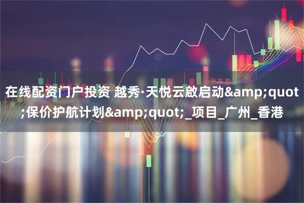 在线配资门户投资 越秀·天悦云啟启动&quot;保价护航计划&quot;_项目_广州_香港