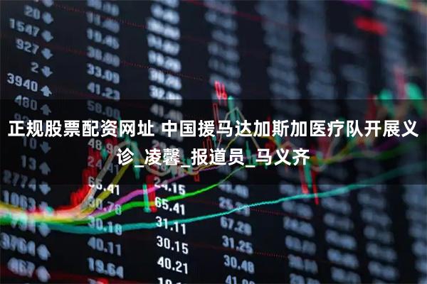 正规股票配资网址 中国援马达加斯加医疗队开展义诊_凌馨_报道员_马义齐