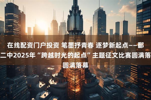在线配资门户投资 笔墨抒青春 逐梦新起点——鄱阳二中2025年“跨越时光的起点”主题征文比赛圆满落幕