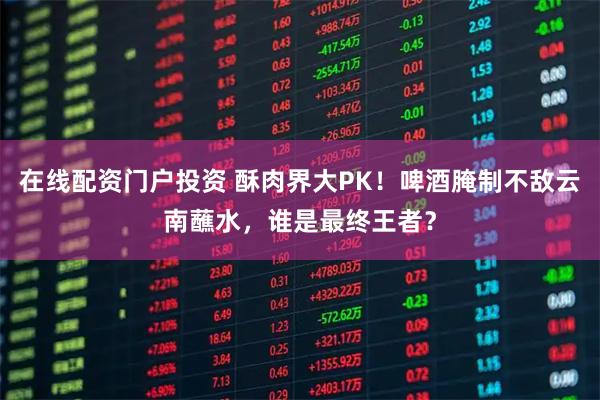在线配资门户投资 酥肉界大PK！啤酒腌制不敌云南蘸水，谁是最终王者？