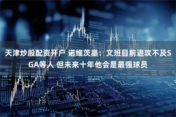 天津炒股配资开户 诺维茨基：文班目前进攻不及SGA等人 但未来十年他会是最强球员