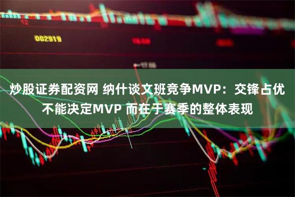 炒股证券配资网 纳什谈文班竞争MVP：交锋占优不能决定MVP 而在于赛季的整体表现