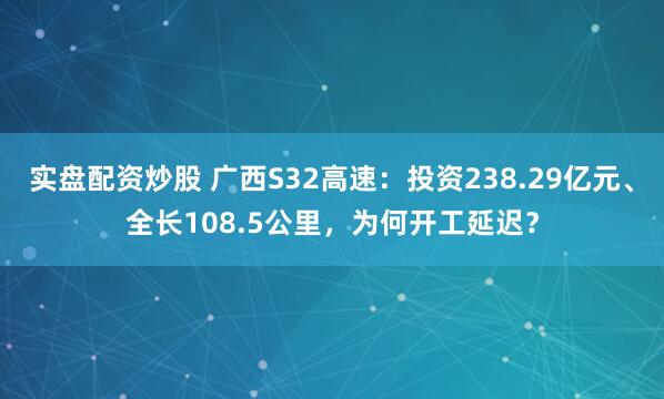 实盘配资炒股 广西S32高速：投资238.29亿元、全长108.5公里，为何开工延迟？