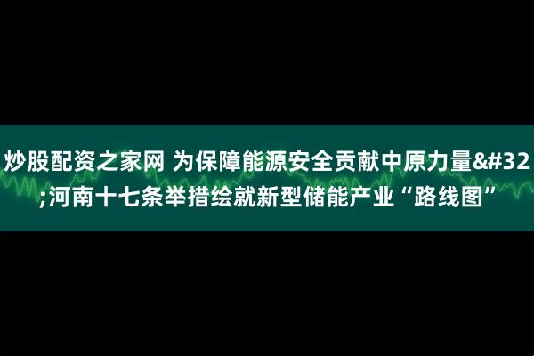 炒股配资之家网 为保障能源安全贡献中原力量 河南十七条举措绘就新型储能产业“路线图”
