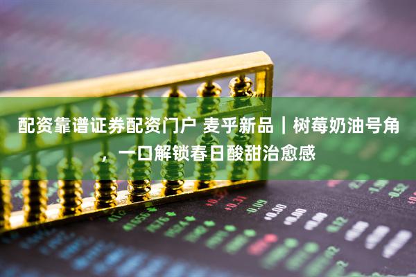 配资靠谱证券配资门户 麦乎新品｜树莓奶油号角，一口解锁春日酸甜治愈感