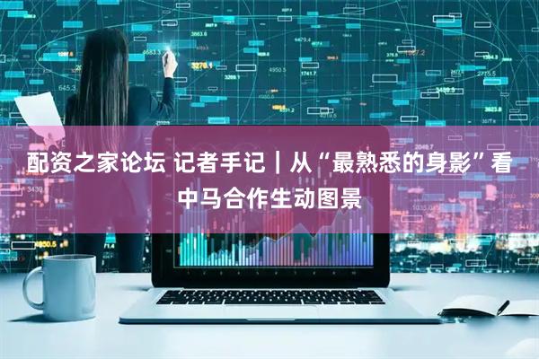 配资之家论坛 记者手记｜从“最熟悉的身影”看中马合作生动图景