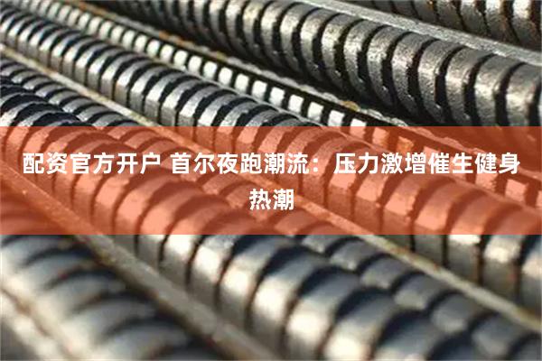 配资官方开户 首尔夜跑潮流：压力激增催生健身热潮