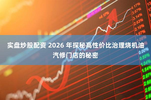 实盘炒股配资 2026 年探秘高性价比治理烧机油汽修门店的秘密