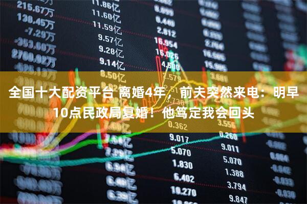 全国十大配资平台 离婚4年，前夫突然来电：明早10点民政局复婚！他笃定我会回头