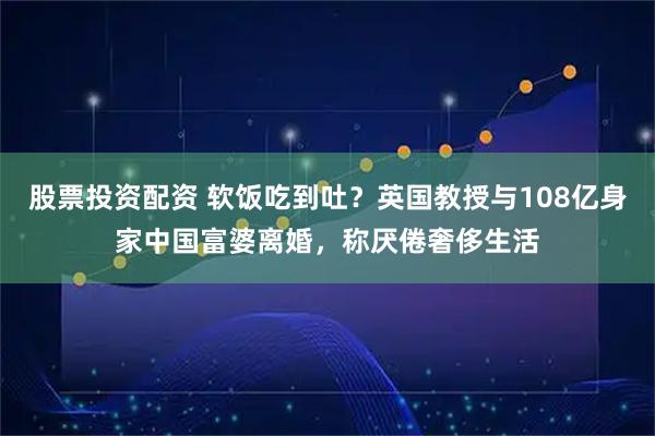 股票投资配资 软饭吃到吐？英国教授与108亿身家中国富婆离婚，称厌倦奢侈生活