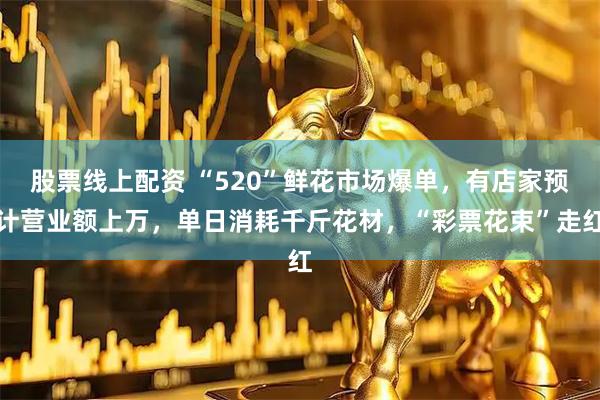 股票线上配资 “520”鲜花市场爆单，有店家预计营业额上万，单日消耗千斤花材，“彩票花束”走红