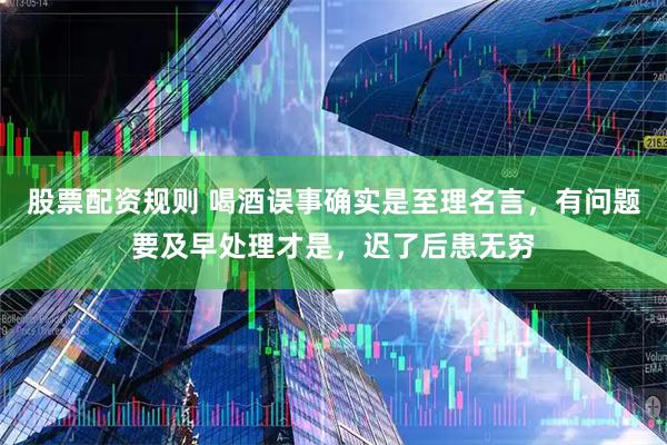 股票配资规则 喝酒误事确实是至理名言，有问题要及早处理才是，迟了后患无穷