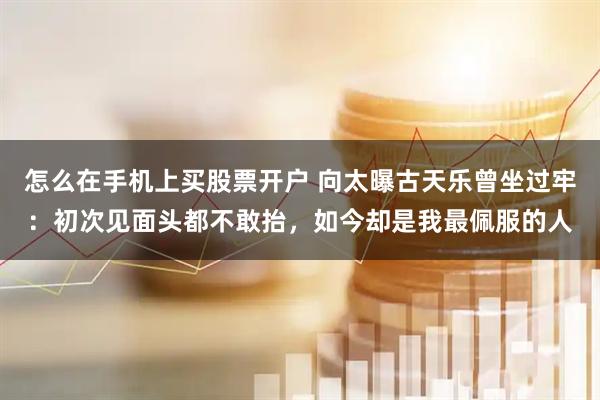 怎么在手机上买股票开户 向太曝古天乐曾坐过牢：初次见面头都不敢抬，如今却是我最佩服的人