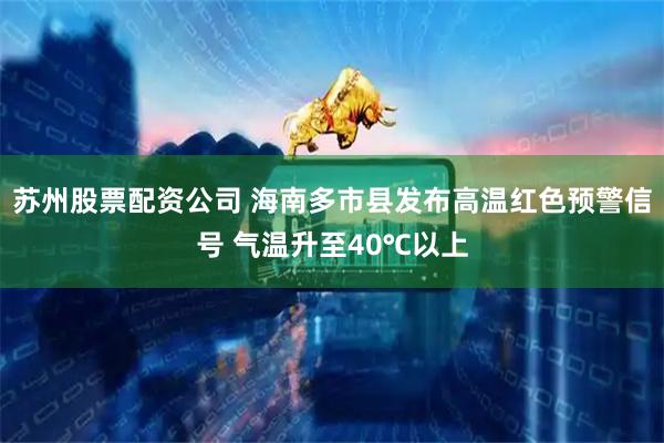 苏州股票配资公司 海南多市县发布高温红色预警信号 气温升至40℃以上
