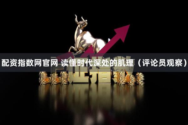 配资指数网官网 读懂时代深处的肌理（评论员观察）