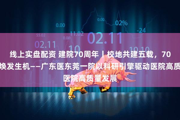 线上实盘配资 建院70周年丨校地共建五载，70年老院焕发生机——广东医东莞一院以科研引擎驱动医院高质量发展
